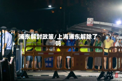 浦东解封政策/上海浦东解除了吗-第1张图片