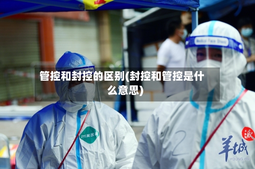 管控和封控的区别(封控和管控是什么意思)-第2张图片