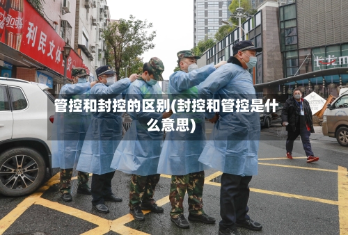 管控和封控的区别(封控和管控是什么意思)-第3张图片