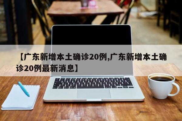 【广东新增本土确诊20例,广东新增本土确诊20例最新消息】