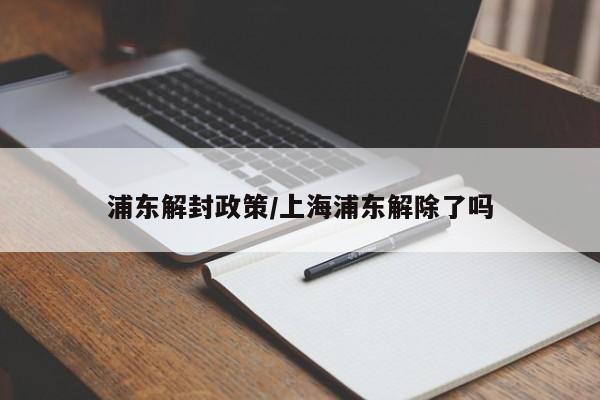 浦东解封政策/上海浦东解除了吗