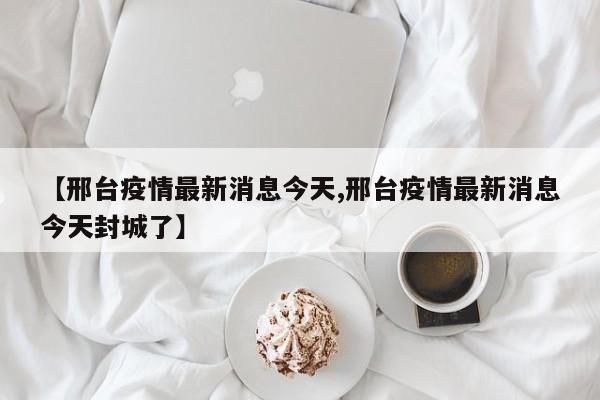【邢台疫情最新消息今天,邢台疫情最新消息今天封城了】