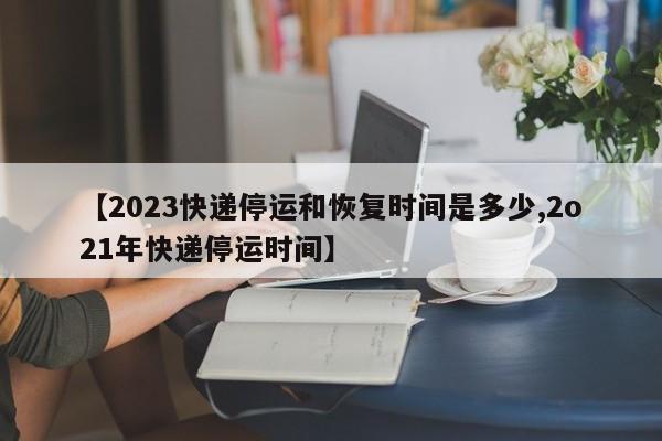 【2023快递停运和恢复时间是多少,2o21年快递停运时间】