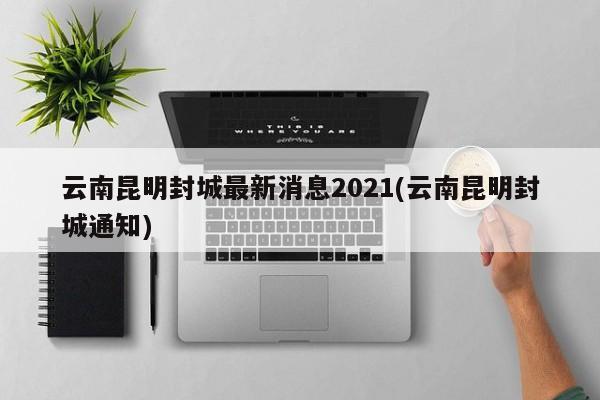 云南昆明封城最新消息2021(云南昆明封城通知)