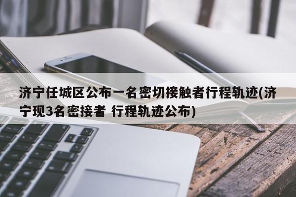 济宁任城区公布一名密切接触者行程轨迹(济宁现3名密接者 行程轨迹公布)