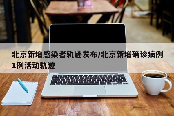 北京新增感染者轨迹发布/北京新增确诊病例1例活动轨迹