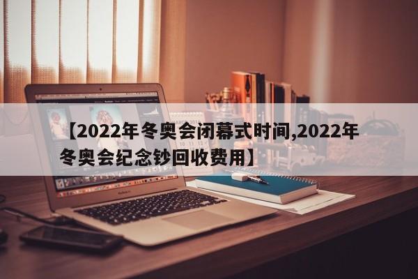 【2022年冬奥会闭幕式时间,2022年冬奥会纪念钞回收费用】