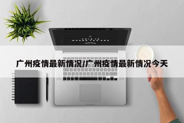 广州疫情最新情况/广州疫情最新情况今天