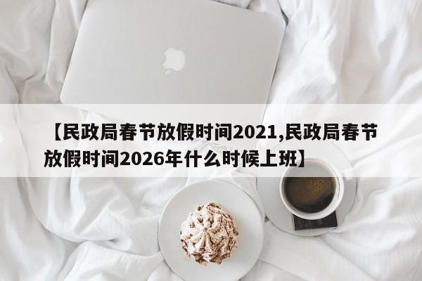 【民政局春节放假时间2021,民政局春节放假时间2026年什么时候上班】